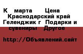 К 8 марта!!! › Цена ­ 500 - Краснодарский край, Геленджик г. Подарки и сувениры » Другое   